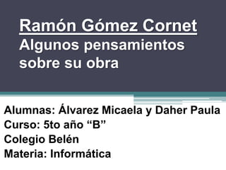 Ramón Gómez Cornet
  Algunos pensamientos
  sobre su obra


Alumnas: Álvarez Micaela y Daher Paula
Curso: 5to año “B”
Colegio Belén
Materia: Informática
 