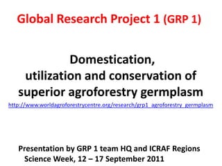 Global Research Project 1 (GRP 1) Domestication,utilization and conservation of superior agroforestry germplasm http://www.worldagroforestrycentre.org/research/grp1_agroforestry_germplasm Presentation by GRP 1 team HQ and ICRAF Regions  Science Week, 12 – 17 September 2011 