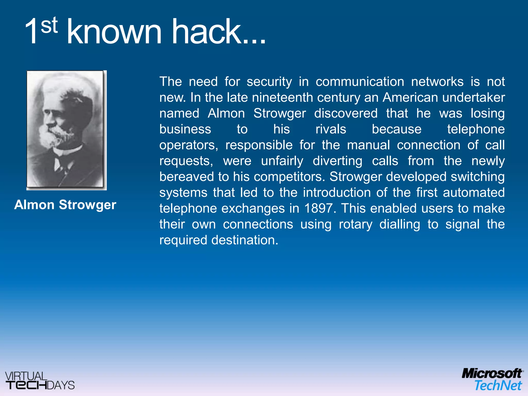 1st known hack...The need for security in communication networks is not new. In the late nineteenth century an American undertaker named AlmonStrowger discovered that he was losing business to his rivals because telephone operators, responsible for the manual connection of call requests, were unfairly diverting calls from the newly bereaved to his competitors. Strowger developed switching systems that led to the introduction of the first automated telephone exchanges in 1897. This enabled users to make their own connections using rotary dialling to signal the required destination.AlmonStrowger