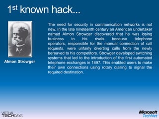 1st known hack...The need for security in communication networks is not new. In the late nineteenth century an American undertaker named AlmonStrowger discovered that he was losing business to his rivals because telephone operators, responsible for the manual connection of call requests, were unfairly diverting calls from the newly bereaved to his competitors. Strowger developed switching systems that led to the introduction of the first automated telephone exchanges in 1897. This enabled users to make their own connections using rotary dialling to signal the required destination.AlmonStrowger