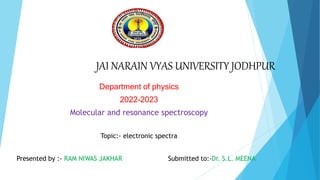 JAI NARAIN VYAS UNIVERSITY JODHPUR
Department of physics
2022-2023
Molecular and resonance spectroscopy
Topic:- electronic spectra
Presented by :- RAM NIWAS JAKHAR Submitted to:-Dr. S.L. MEENA
 