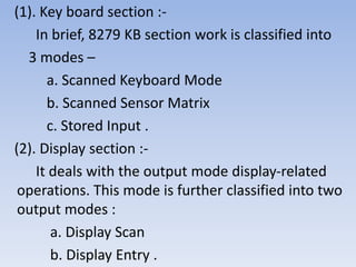(1). Key board section :-
In brief, 8279 KB section work is classified into
3 modes –
a. Scanned Keyboard Mode
b. Scanned Sensor Matrix
c. Stored Input .
(2). Display section :-
It deals with the output mode display-related
operations. This mode is further classified into two
output modes :
a. Display Scan
b. Display Entry .
 