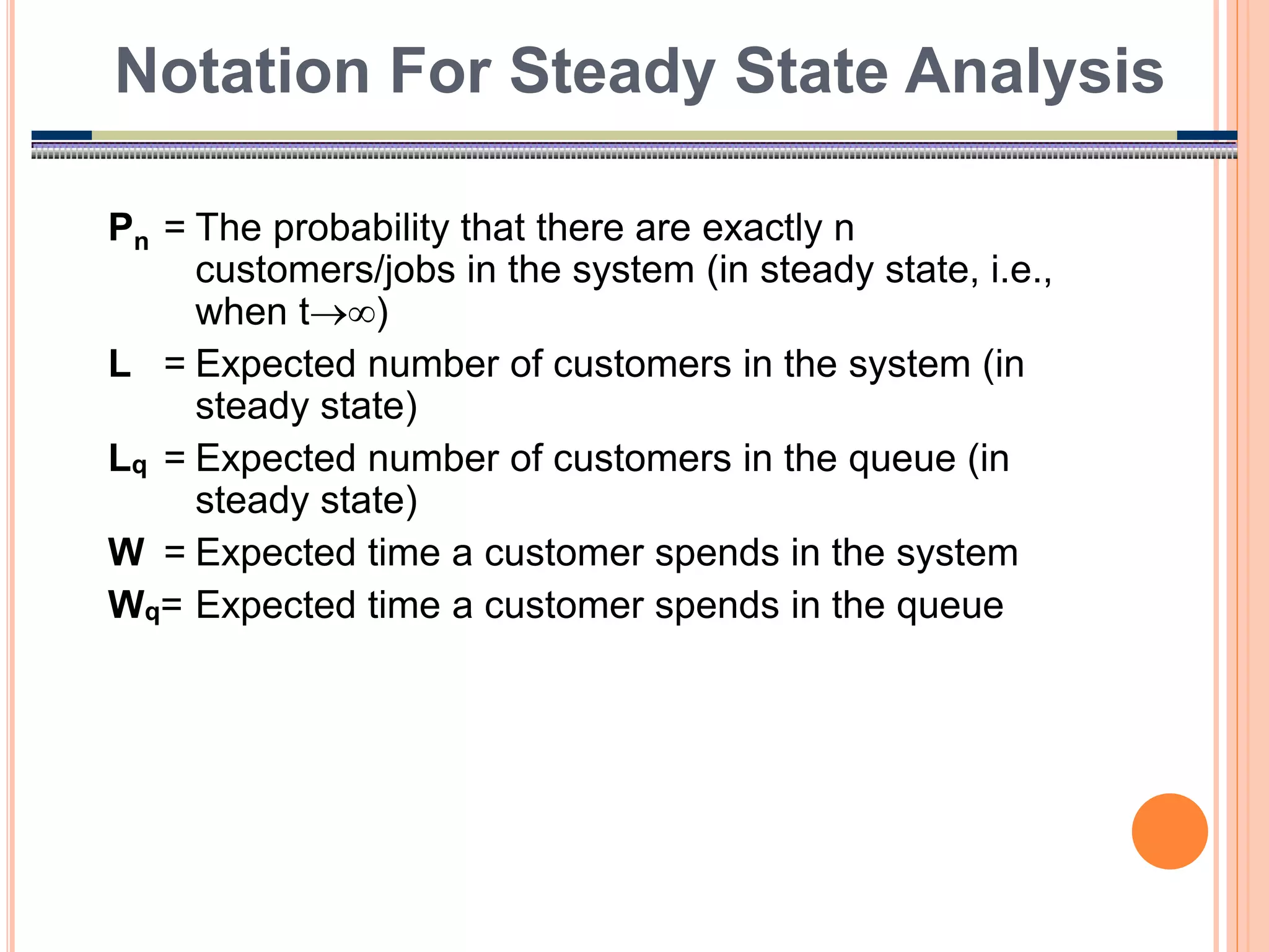 15
Pn = The probability that there are exactly n
customers/jobs in the system (in steady state, i.e.,
when t)
L = Expected number of customers in the system (in
steady state)
Lq = Expected number of customers in the queue (in
steady state)
W = Expected time a customer spends in the system
Wq= Expected time a customer spends in the queue
Notation For Steady State Analysis
 