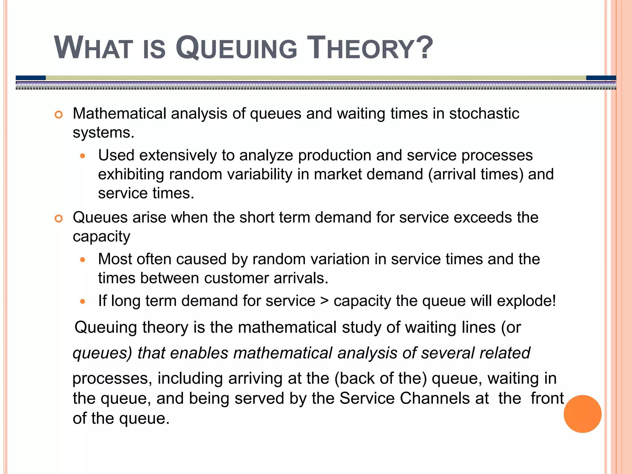 2
 Mathematical analysis of queues and waiting times in stochastic
systems.
 Used extensively to analyze production and service processes
exhibiting random variability in market demand (arrival times) and
service times.
 Queues arise when the short term demand for service exceeds the
capacity
 Most often caused by random variation in service times and the
times between customer arrivals.
 If long term demand for service > capacity the queue will explode!
Queuing theory is the mathematical study of waiting lines (or
queues) that enables mathematical analysis of several related
processes, including arriving at the (back of the) queue, waiting in
the queue, and being served by the Service Channels at the front
of the queue.
WHAT IS QUEUING THEORY?
 