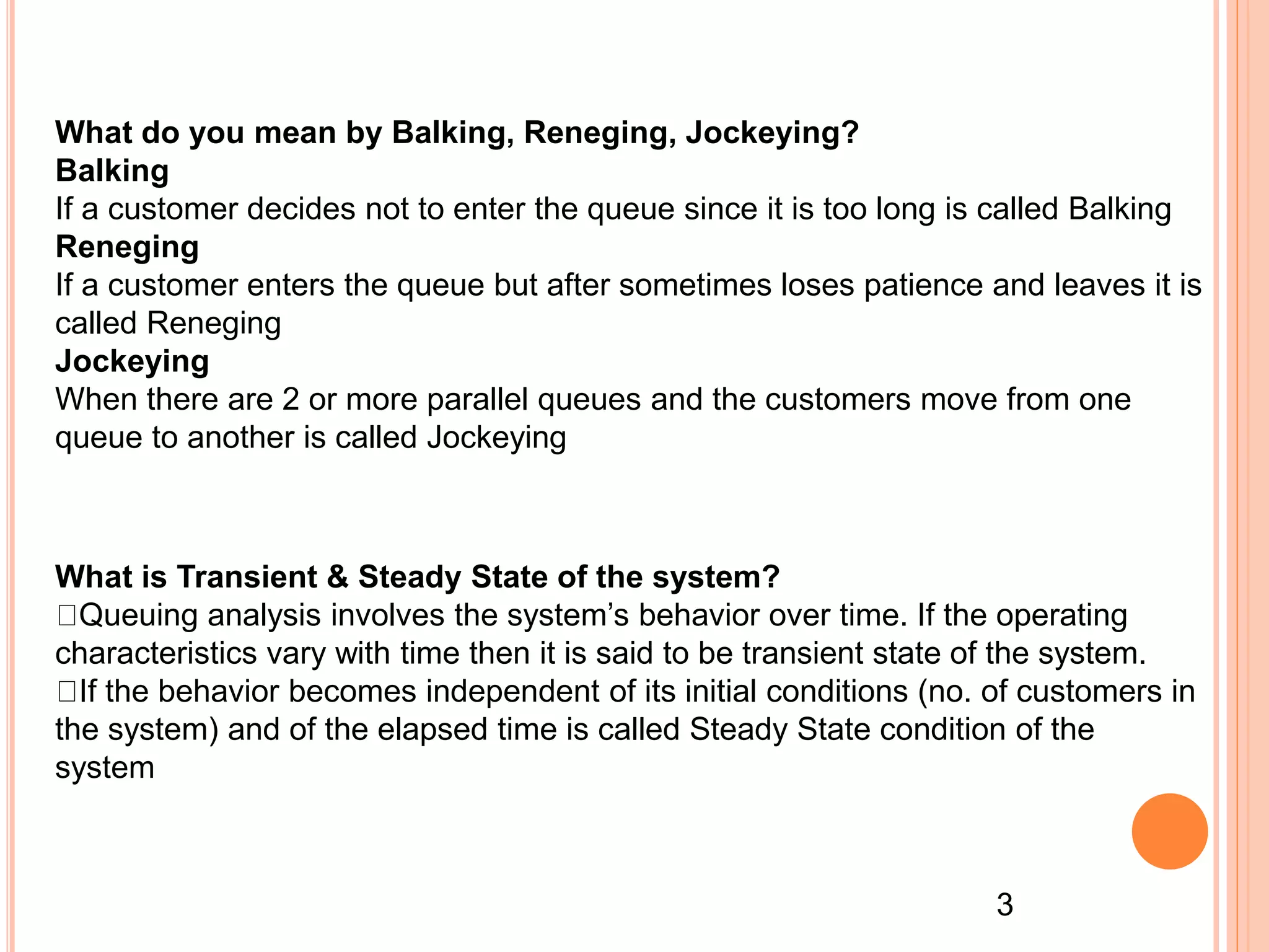 What is Transient & Steady State of the system?
Queuing analysis involves the system’s behavior over time. If the operating
characteristics vary with time then it is said to be transient state of the system.
If the behavior becomes independent of its initial conditions (no. of customers in
the system) and of the elapsed time is called Steady State condition of the
system
What do you mean by Balking, Reneging, Jockeying?
Balking
If a customer decides not to enter the queue since it is too long is called Balking
Reneging
If a customer enters the queue but after sometimes loses patience and leaves it is
called Reneging
Jockeying
When there are 2 or more parallel queues and the customers move from one
queue to another is called Jockeying
3
 