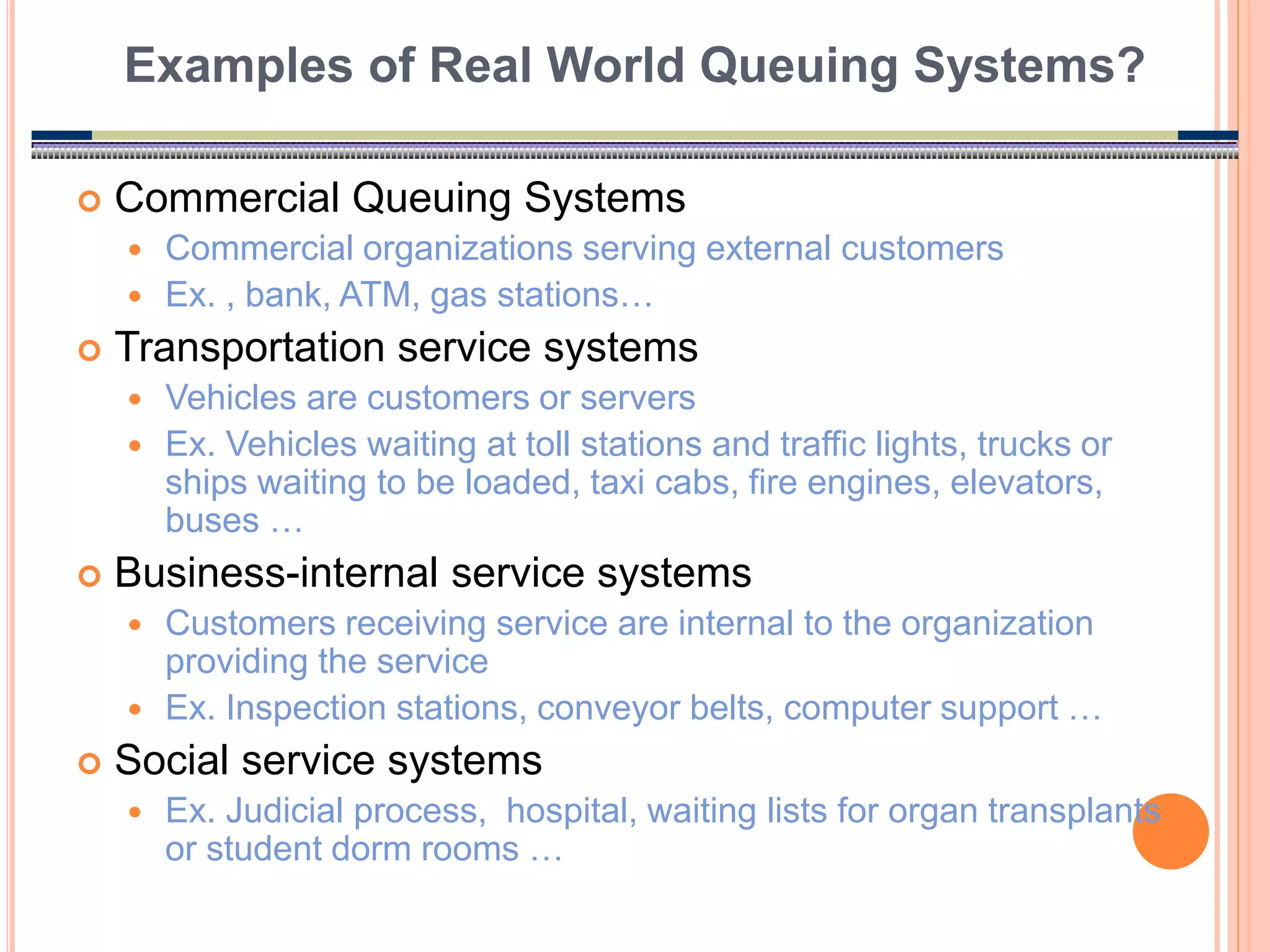 5
 Commercial Queuing Systems
 Commercial organizations serving external customers
 Ex. , bank, ATM, gas stations…
 Transportation service systems
 Vehicles are customers or servers
 Ex. Vehicles waiting at toll stations and traffic lights, trucks or
ships waiting to be loaded, taxi cabs, fire engines, elevators,
buses …
 Business-internal service systems
 Customers receiving service are internal to the organization
providing the service
 Ex. Inspection stations, conveyor belts, computer support …
 Social service systems
 Ex. Judicial process, hospital, waiting lists for organ transplants
or student dorm rooms …
Examples of Real World Queuing Systems?
 