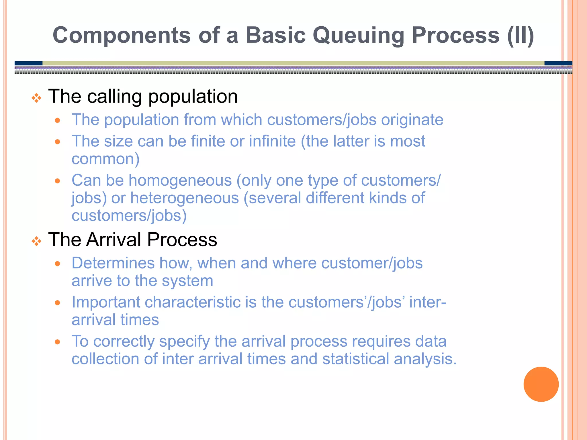 7
 The calling population
 The population from which customers/jobs originate
 The size can be finite or infinite (the latter is most
common)
 Can be homogeneous (only one type of customers/
jobs) or heterogeneous (several different kinds of
customers/jobs)
 The Arrival Process
 Determines how, when and where customer/jobs
arrive to the system
 Important characteristic is the customers’/jobs’ inter-
arrival times
 To correctly specify the arrival process requires data
collection of inter arrival times and statistical analysis.
Components of a Basic Queuing Process (II)
 