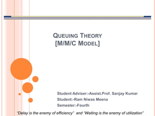 QUEUING THEORY
[M/M/C MODEL]
Student Adviser:-Assist.Prof. Sanjay Kumar
Student:-Ram Niwas Meena
Semester:-Fourth
“Delay is the enemy of efficiency” and “Waiting is the enemy of utilization”
 