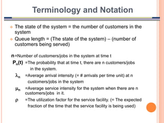 13
 The state of the system = the number of customers in the
system
 Queue length = (The state of the system) – (number of
customers being served)
n=Number of customers/jobs in the system at time t
Pn(t) =The probability that at time t, there are n customers/jobs
in the system.
n =Average arrival intensity (= # arrivals per time unit) at n
customers/jobs in the system
n =Average service intensity for the system when there are n
customers/jobs in it.
 =The utilization factor for the service facility. (= The expected
fraction of the time that the service facility is being used)
Terminology and Notation
 