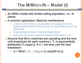 29
 An M/M/c model with limited calling population, i.e., N
clients
 A common application: Machine maintenance
 c service technicians is responsible for keeping N service
stations (machines) running, that is, to repair them as soon as
they break
 Customer/job arrivals = machine breakdowns
 Note, the maximum number of clients in the system = N
 Assume that (N-n) machines are operating and the time
until breakdown for each machine i, Ti, is exponentially
distributed (Tiexp()). If U = the time until the next
breakdown
 U = Min{T1, T2, …, TN-n}  Uexp((N-n))).
The M/M/c//N – Model (I)
 