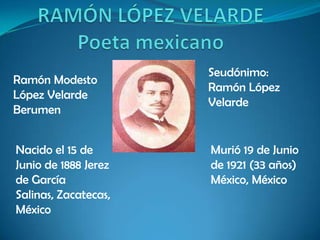 RAMÓN LÓPEZ VELARDE Poeta mexicano Seudónimo: Ramón López Velarde  Ramón Modesto López Velarde Berumen  Nacido el 15 de Junio de 1888 Jerez de García Salinas, Zacatecas, México Murió 19 de Junio de 1921 (33 años) México, México 