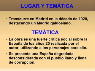 LUGAR Y TEMÁTICA
 Transcurre en Madrid en la década de 1920,
destacando un Madrid galdosiano.
TEMÁTICA
 La obra es una fuerte crítica social sobre la
España de los años 20 realizada por el
autor, utilizando a los personajes para ello.
 Se presenta una España degradada,
desconsiderada con el pueblo llano y llena
de corrupción.
 
