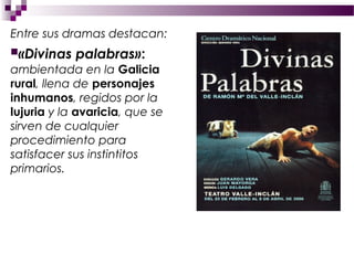Entre sus dramas destacan:
«Divinas   palabras»:
ambientada en la Galicia
rural, llena de personajes
inhumanos, regidos por la
lujuria y la avaricia, que se
sirven de cualquier
procedimiento para
satisfacer sus instintitos
primarios.
 