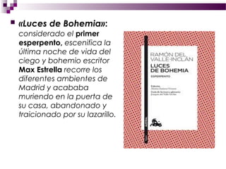    «Luces de Bohemia»:
    considerado el primer
    esperpento, escenifica la
    última noche de vida del
    ciego y bohemio escritor
    Max Estrella recorre los
    diferentes ambientes de
    Madrid y acababa
    muriendo en la puerta de
    su casa, abandonado y
    traicionado por su lazarillo.
 