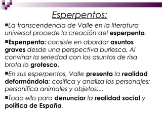 Esperpentos:
La  transcendencia de Valle en la literatura
universal procede la creación del esperpento.
Espenpento: consiste en abordar asuntos
graves desde una perspectiva burlesca. Al
convinar la seriedad con los asuntos de risa
brota lo grotesco.
En sus esperpentos, Valle presenta la realidad
deformándola: cosifica y analiza los personajes;
personifica animales y objetos;...
Todo ello para denunciar la realidad social y
política de España.
 