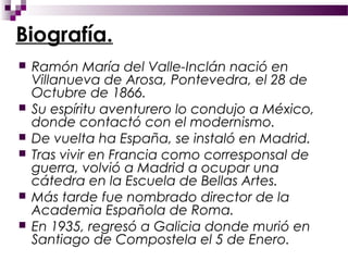Biografía.
   Ramón María del Valle-Inclán nació en
    Villanueva de Arosa, Pontevedra, el 28 de
    Octubre de 1866.
   Su espíritu aventurero lo condujo a México,
    donde contactó con el modernismo.
   De vuelta ha España, se instaló en Madrid.
   Tras vivir en Francia como corresponsal de
    guerra, volvió a Madrid a ocupar una
    cátedra en la Escuela de Bellas Artes.
   Más tarde fue nombrado director de la
    Academia Española de Roma.
   En 1935, regresó a Galicia donde murió en
    Santiago de Compostela el 5 de Enero.
 