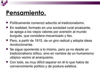 Pensamiento.
   Políticamente comenzó adscrito al tradicionalismo.
   En realidad, formado en una sociedad rural arcaizante,
    se apega a los viejos valores por aversión al mundo
    burgués, que considera mecanizado y feo.
   Pero, a partir de 1915, da un giro radical y adopta ideas
    revolucionarias.
   Se sigue oponiendo a lo mismo, pero ya no desde un
    tradicionalismo idílico, sino en nombre de un humanismo
    utópico vecino al anarquismo.
   Con todo, es muy difícil separar en él lo que había de
    convencimiento político y de postura estética.
 
