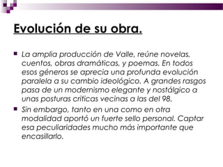 Evolución de su obra.
   La amplia producción de Valle, reúne novelas,
    cuentos, obras dramáticas, y poemas. En todos
    esos géneros se aprecia una profunda evolución
    paralela a su cambio ideológico. A grandes rasgos
    pasa de un modernismo elegante y nostálgico a
    unas posturas criticas vecinas a las del 98.
   Sin embargo, tanto en una como en otra
    modalidad aportó un fuerte sello personal. Captar
    esa peculiaridades mucho más importante que
    encasillarlo.
 