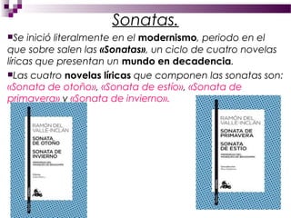 Sonatas.
Se   inició literalmente en el modernismo, periodo en el
que sobre salen las «Sonatas», un ciclo de cuatro novelas
líricas que presentan un mundo en decadencia.
Las cuatro novelas líricas que componen las sonatas son:
«Sonata de otoño», «Sonata de estío», «Sonata de
primavera» y «Sonata de invierno».
 