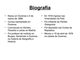 Biografía Naceu en Ourense o 5 de marzo de 1888. Cursou bacharelato en Ourense. Licenciouse en Dereito, Filosofía e Letras en Madrid. Foi profesor de instituto en Burgos, Santander e Ourense na materia de Xeografía e Historia. En 1918 ingresa nas  Irmandades da Fala . Foi militante do  Partido Galeguista . Foi deputado nas Cortes da República. Morreu o 10 de abril de 1976 na cidade de Ourense. 