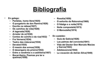 Bibliografía En galego: Pantelas, home libre(1925) O purgatorio de don Ramiro(1926) Escrito na néboa(1927) Os camiños da vida(1928) A lagarada(1928) Arredor de si(1930) Contos do camiño e da rúa(1932) Fra Vernero(1934) Teatro das máscaras(1934) Devalar(1935) O mesón dos ermos(1936) O desengano do prioiro(1952) Entre a vendimia e a castiñeira(1957) Bocarribeira. Poemas pra ler e queimar(1958) Rosalía(1959) O señorito da Reboraina(1960) O fidalgo e a noite(1970) Noite compostelá(1973) O Maroutallo(1974) En castelán: Guía de Galicia(1926) Las palmas del convento(1941) Vida del Doctor Don Marcelo Macías y García(1943) Adolescencia(1944) La vocación de Adrián Silva(1949) 