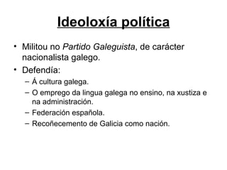 Ideoloxía política Militou no  Partido Galeguista , de carácter nacionalista galego. Defendía: Á cultura galega. O emprego da lingua galega no ensino, na xustiza e na administración. Federación española. Recoñecemento de Galicia como nación. 