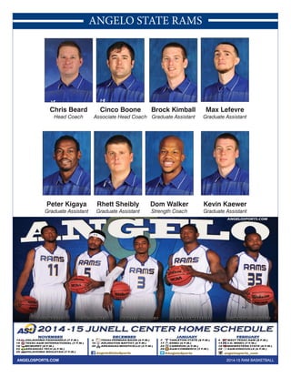 ANGELO STATE RAMS 
Chris Beard 
Head Coach 
Cinco Boone 
Associate Head Coach 
Brock Kimball 
Graduate Assistant 
Max Lefevre 
Graduate Assistant 
Kevin Kaewer 
Graduate Assistant 
Dom Walker 
Strength Coach 
Rhett Sheibly 
Graduate Assistant 
Peter Kigaya 
Graduate Assistant 
ANGELOSPORTS.COM 2014-15 RAM BASKETBALL 
 