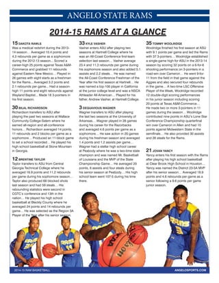ANGELO STATE RAMS 
2014-15 RAMS AT A GLANCE 
15 DAKOTA RAWLS 
Was a medical redshirt during the 2013- 
14 season… Averaged 10.4 points and 
4.3 rebounds per game as a sophomore 
during the 2012-13 season... Scored a 
career-high 25 points against Texas A&M-Commerce 
and grabbed 11 rebounds 
against Eastern New Mexico… Played in 
26 games with eight starts as a freshman 
for the Rams... Averaged 3.2 points and 
2.1 rebounds per game... Had a season-high 
11 points and eight rebounds against 
Wayland Baptist... Made 18 3-pointers in 
his first season. 
30 BILAL RICHARDSON 
Richardson transfers to ASU after 
playing the past two seasons at Wallace 
Community College-Salem where he 
earned all-region and all-conference 
honors… Richardson averaged 14 points, 
11 rebounds and 2 blocks per game as a 
sophomore… Produced an 11-block game 
to set a school recorded… He played his 
high school basketball at Stone Mountain 
in Georgia. 
12 BRENTINE TAYLOR 
Taylor transfers to ASU from Central 
Georgia Technical College where he 
averaged 16.9 points and 11.2 rebounds 
per game during his sophomore season… 
Taylor also produced 68 blocked shots 
last season and had 59 steals… His 
rebounding statistics were second in 
CGTC’s conference and 13th in the 
nation… He played his high school 
basketball at Bleckly County where he 
averaged 24 points and 14 rebounds per 
game… He was selected as the Region 3A 
Player of the Year after his senior season. 
33 KYLE VASHER 
Vasher enters ASU after playing two 
seasons at Hartnell College where he 
was an All-Coast Conference first-team 
selection last season… Vasher average 
23.4 and 11.3 rebounds per game during 
his sophomore season and also added 5.1 
assists and 2.2 steals… He was named 
the All-Coast Conference Freshman of the 
Year after his first season at Hartnell… He 
was named a top-100 player in California 
at the junior college level and was a NSCA 
Athleader All-American… Played for his 
father, Andrew Vasher, at Hartnell College. 
3 DEQUAVIOUS WAGNER 
Wagner transfers to ASU after playing 
the last two seasons at the University of 
Arkansas… Wagner played in 28 games 
during his career for the Razorbacks 
and averaged 4.6 points per game as a 
sophomore… He saw action in 20 games 
during his freshman season and averaged 
1.4 points and 1.2 assists per game… 
Wagner had a stellar high school career 
at Peabody where he was a two-time state 
champion and was named Mr. Basketball 
of Louisiana and the MVP of the State 
Championship Game… He averaged 20 
points, 6 assists and four steals during 
his senior season at Peabody… His high 
school team went 107-5 during his time 
there. 
35 TOMMY WOOLRIDGE 
Woolridge finished his first season at ASU 
with 9.1 points per game and led the Rams 
with 37 3-pointers… Woolridge established 
a single-game high for ASU in the 2013-14 
season by scoring 32 points on a 6-for-6 
shooting performance on 3-pointers in a 
road-win over Cameron… He went 9-for- 
11 from the field in that game against the 
Aggies and also secured four rebounds 
in the game… A two-time LSC Offensive 
Player of the Week, Woolridge recorded 
12 double-digit scoring performances 
in his junior season including scoring 
20 points at Texas A&M-Commerce… 
He made two or more 3-pointers in 11 
games during the season… Woolridge 
contributed nine points in ASU’s Lone Star 
Conference Championship quarterfinal 
win over Cameron in Allen and had 10 
points against Midwestern State in the 
semifinals… He also provided 30 assists 
and 26 steals for the Rams. 
21 JOVAN YANCY 
Yancy enters his first season with the Rams 
after playing his high school basketball 
at Clear Brook High School in Houston… 
Yancy was named the District 23-5A MVP 
after his senior season… Averaged 18.9 
points and 4.6 rebounds per game as a 
senior following a 9.6 points per game 
junior season. 
ected 2014-15 RAM BASKETBALL ANGELOSPORTS.COM 
 