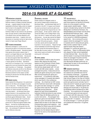 ANGELO STATE RAMS 
2014-15 RAMS AT A GLANCE 
10 BRENDAN LOGSDON 
Logsdon transfers to ASU after playing his 
freshman season at Ottawa University (Kansas) 
last year… Logsdon played his high school 
basketball at Smithson Valley where he helped 
lead his team to the playoffs for the first time 
in 10 seasons as the team’s captain… At 
Smithson Valley he was named to the all-district 
team and also earned a Liberty Mutual Player 
of the Month honor and was selected to the 
all-academic team twice… Logsdon shot over 
50 percent on 3-pointers during his high school 
career for head coach Roger Strauch. 
22 THOMAS BRANDSMA 
Brandsma averaged 3.1 points and 2.6 
rebounds per game in his sophomore season 
at ASU in 28 games played… Brandsma started 
three games and scored a season-high 11 
points in an Angelo State win over Texas A&M-Commerce 
at the Junell Center… He secured 
six rebounds against West Texas A&M and 
Tarleton State and had four or more rebounds 
in seven games for the Rams… Brandsma 
went 3-for-3 on 3-pointers in his 11-point game 
against the Lions and finished the season with 
eight 3-pointers on 13 attempts… He grabbed 
45 defensive rebounds and 28 on the offensive 
side of the court for a total of 73 rebounds… 
Brandsma finished his first season at ASU 
shooting 57 percent from the field (32-56) and 
had five blocked shots. 
23 OMARI GUDUL 
Gudul started 23 of 28 games in his sophomore 
season for the Rams and averaged 4.9 points 
and 4.2 rebounds… The tallest player on ASU’s 
roster for the second consecutive season 
at 6-foot-10, Gudul recorded 16 blocked 
shots last season… He blocked three shots 
against Cameron in the quarterfinals of the 
conference tournament and three more in the 
semifinals against Midwestern State… Gudul 
had two double-doubles with 13 points and 
12 rebounds against York College and 14 
points and 10 rebounds against Eastern New 
Mexico… He had four double-digit scoring 
performances and shot 46 percent from the 
field… He contributed 73 defensive rebounds 
and 45 offensive rebounds. 
3 MARSELL HOLDEN 
Holden started his collegiate career at 
San Jacinto College before transferring to 
Morehead State… Led Morehead State with 73 
3-pointers in the 2011-12 season and finished 
the year by scoring 8.4 points per game and 
shooting 37 percent from beyond the arc in 32 
games played… At San Jacinto, Holden was 
named the TABC Junior College Player of the 
Year in the 2010-11 season and was an JUCO 
All-American… He was also earned the Region 
XIV Player of the Year after that season where 
he scored 19.9 points per game… Holden 
is the San Jacinto all-time leader with 204 
3-pointers in his two seasons… Played his high 
school basketball at Farrell Area High School 
and was named the Pennsylvania Player of 
the Year after his senior season… Finished his 
high school career as Farrell’s all-time leader in 
scoring with 1,913 points. 
5 CHRIS JONES 
Jones transfers to ASU to play his senior 
season after playing the past three 
seasons at the University of North Texas… 
Jones leaves UNT as the program’s 
third all-time steals leader with 127 and 
is sixth with 282 career assists… Jones 
averaged 8.0 points, 4 rebounds and six 
assists per game during his junior season 
after scoring 9 points per game as a 
sophomore… In Conference USA play, 
Jones averaged 4.10 assists last season 
which was fourth in the conference 
rankings… As a freshman at UNT, Jones 
set the freshman record with 4.26 assists 
per game and also average 14.1 points 
per game which was the 19th highest 
nationally among freshmen… Jones 
played his high school basketball at 
Lakeview Centennial where he was named 
a TABC Class 5A All-State performer as 
a junior and senior… He averaged 16.9 
points per game and was District 10-5A’s 
MVP as a junior and senior where he 
helped lead his team to the Class 5A State 
Championship game both seasons… Led 
the Dallas-Fort Worth area with 6.9 assists 
per game during his senior season…. 
Inducted into the Garland Sports Hall of 
Fame for his work on the basketball court 
at Centennial. 
11 RAIJON KELLY 
Kelly transfers to ASU after playing the 
past three seasons at Samford University 
where he is the program’s all-time 
single-season assists leader… Kelly’s 
resume includes being named to the 2013 
All-Southern Conference first-team, the 
SOCON Media second-team and the 2012 
All-SOCON All-Freshman Team… Kelly 
was the first player in Samford’s history 
to be named to a SOCON postseason 
award’s list… He is coming off a junior 
season where he averaged 10.1 points, 
2.5 assists and 2.5 rebounds per game… 
Kelly scored a season-high 21 points 
against Austin Peay last season… 
Averaged 14.1 points per game as a 
sophomore… Taylor is a Minnesota native 
who played his high school basketball 
at Cretin-Derham Hall… He is the third 
all-time leader in scoring at Cretin-Derham 
where he averaged 16 points and five 
assists during his senior season… A two-time 
Minnesota All-State performer, he 
helped lead his team to the semifinals of 
the state championships. 
00 DEMARIO MAYFIELD 
Mayfield transfers to ASU after playing 
two seasons for Charlotte and one for 
the University of Georgia… A graduate 
student, Mayfield was the 2009 Georgia 
High School Player of the Year at Franklin 
County High School where he was a 23.9 
points per game scorer and also had 5.1 
rebounds and 6.7 assists per game during 
his senior season… Mayfield signed with 
Georgia and would play in 18 games for 
the Bulldogs before transferring to UNC-Charlotte… 
As a sophomore he average 
11.2 points per game and was second 
on the team with 204 rebounds (7.0 per 
game)… He recorded six double-doubles 
during the 2011-12 season… As a junior 
he would average 11.7 points per game 
and grabbed 65 rebounds in 18 games 
played. 
2014-15 RAM BASKETBALL ANGELOSPORTS.COM 
 