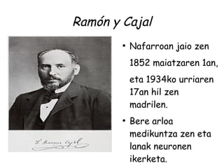 Ramón y Cajal
        ●
            Nafarroan jaio zen
            1852 maiatzaren 1an,
            eta 1934ko urriaren
            17an hil zen
            madrilen.
        ●
            Bere arloa
            medikuntza zen eta
            lanak neuronen
            ikerketa.
 