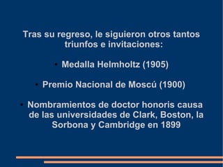 Tras su regreso, le siguieron otros tantos
triunfos e invitaciones:
● Medalla Helmholtz (1905)
● Premio Nacional de Moscú (1900)
● Nombramientos de doctor honoris causa
de las universidades de Clark, Boston, la
Sorbona y Cambridge en 1899
.
 