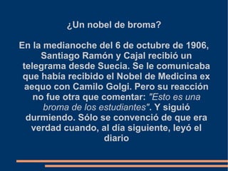 ¿Un nobel de broma?
En la medianoche del 6 de octubre de 1906,
Santiago Ramón y Cajal recibió un
telegrama desde Suecia. Se le comunicaba
que había recibido el Nobel de Medicina ex
aequo con Camilo Golgi. Pero su reacción
no fue otra que comentar: "Esto es una
broma de los estudiantes". Y siguió
durmiendo. Sólo se convenció de que era
verdad cuando, al día siguiente, leyó el
diario
 