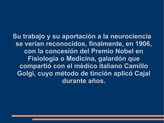 Su trabajo y su aportación a la neurociencia
se verían reconocidos, finalmente, en 1906,
con la concesión del Premio Nobel en
Fisiología o Medicina, galardón que
compartió con el médico italiano Camillo
Golgi, cuyo método de tinción aplicó Cajal
durante años.
 