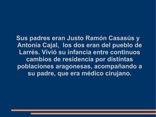 Sus padres eran Justo Ramón Casasús y
Antonia Cajal, los dos eran del pueblo de
Larrés. Vivió su infancia entre continuos
cambios de residencia por distintas
poblaciones aragonesas, acompañando a
su padre, que era médico cirujano.
 