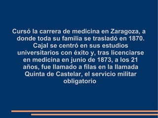 Cursó la carrera de medicina en Zaragoza, a
donde toda su familia se trasladó en 1870.
Cajal se centró en sus estudios
universitarios con éxito y, tras licenciarse
en medicina en junio de 1873, a los 21
años, fue llamado a filas en la llamada
Quinta de Castelar, el servicio militar
obligatorio
 