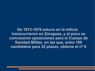 De 1873-1876 estuvo en la milicia
transcurrieron en Zaragoza, y al poco se
convocaron oposiciones para el Cuerpo de
Sanidad Militar, en las que, entre 100
candidatos para 32 plazas, obtiene el nº 6
 