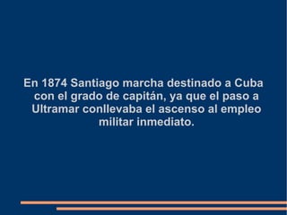 En 1874 Santiago marcha destinado a Cuba
con el grado de capitán, ya que el paso a
Ultramar conllevaba el ascenso al empleo
militar inmediato.
 