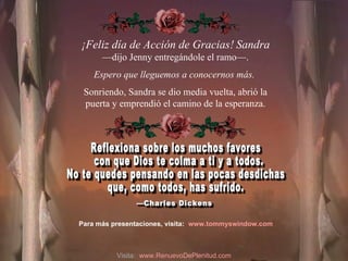¡Feliz día de Acción de Gracias!   Sandra — dijo Jenny entregándole el ramo—.  Espero que lleguemos a conocernos más.  Sonriendo, Sandra se dio media vuelta, abrió la puerta y emprendió el camino de la esperanza. Reflexiona sobre los muchos favores con que Dios te colma a ti y a todos.  No te quedes pensando en las pocas desdichas  que, como todos, has sufrido. Para más presentaciones, visita: www.tommyswindow.com   —Charles Dickens  Visita:  www.RenuevoDePlenitud.com 