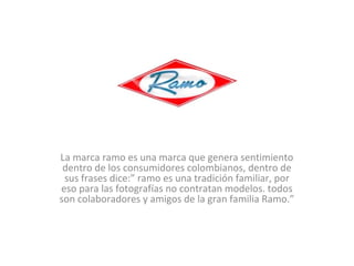 La marca ramo es una marca que genera sentimiento
dentro de los consumidores colombianos, dentro de
sus frases dice:” ramo es una tradición familiar, por
eso para las fotografías no contratan modelos. todos
son colaboradores y amigos de la gran familia Ramo.”

 