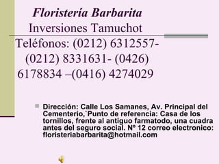 Floristería Barbarita
  Inversiones Tamuchot
Teléfonos: (0212) 6312557-
 (0212) 8331631- (0426)
6178834 –(0416) 4274029

    Dirección: Calle Los Samanes, Av. Principal del
     Cementerio,`Punto de referencia: Casa de los
     tornillos, frente al antiguo farmatodo, una cuadra
     antes del seguro social. Nº 12 correo electronico:
     floristeriabarbarita@hotmail.com
 