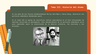Tema III. Historia del átomo
En los años 60 los físicos estadounidenses Murray Gell-Mann y Georg Zweig, detectaron una
partícula subatómica denominada quark.
En el siglo XXI un equipo de científicos realizó experimentos en el Gran Colisionador de
Hadrones encontrado el pentaquarks. Este descubrimiento de la partícula subatómica sirve
para comprender mejor la constitución de la materia ordinaria, los neutrones y los
protones.
 