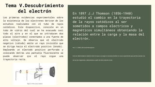En 1897 J.J Thomson (1856-1940)
estudió el cambio en la trayectoria
de la rayos catódicos al ser
sometidos a campos electricos y
magnéticos simultáneos obteniendo la
relación entre la carga y la masa del
electrón.
e/m = 1,75882 108 coulombios/gramo
Una vez determinada la relación entre la masa y la carga es necesario diseñar un nuevo experimento que permita calcular una
de las dos magnitudes, obteniéndose a partir de dicha relación la otra
Tema V.Descubrimiento
del electrón
Las primeras evidencias experimentales sobre
la existencia de los electrones derivan de los
estudios realizados con el tubo de rayos
catódicos. Este dispositivo, consiste en un
tubo de vidrio del cual se ha evacuado casi
todo el aire y en el que se introducen dos
placas (electrodos) conectados a una fuente de
alto voltaje. Se observa que el electrodo
negativo (cátodo) emite un rayo invisible que
se dirige hacia el electrodo positivo (ánodo).
Empleando un electodo positivo perforado y
colocando detrás una pantalla fluorescente se
puede observar qie el rayo sigue una
trayectoria recta.
 