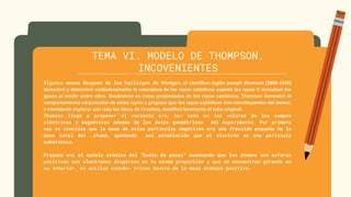 TEMA VI. MODELO DE THOMPSON.
INCOVENIENTES
Algunos meses después de los hallazgos de Röntgen, el científico inglés joseph thomson (1856-1940)
demostró y determinó cuidadosamente la naturaleza de los rayos catódicos cuando los rayos X ionizaban los
gases al incidir sobre ellos. Basándose en estas propiedades de los rayos catódicos, Thomson demostró el
comportamiento corpuscular de estos rayos y propuso que los rayos catódicos son constituyentes del átomo,
e intentando explorar aún más las ideas de Crookes, modificó levemente el tubo original.
Thomson llegó a proponer el cociente e/m, ba- sado en los valores de los campos
eléctricos y magnéticos además de los datos geométricos del experimento. Por primera
vez se concluía que la masa de estas partículas negativas era una fracción pequeña de la
masa total del .átomo, quedando así establecido que el electrón es una partícula
subatómica.
Propuso así el modelo atómico del “budín de pasas” asumiendo que los átomos son esferas
positivas con electrones dispersos en la misma proporción y que se encuentran girando en
su interior, en anillos concén- tricos dentro de la masa atómica positiva.
 