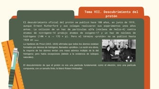 El descubrimiento oficial del protón se publicó hace 100 años, en junio de 1919,
aunque Ernest Rutherford y sus colegas realizaron sus experimentos unos años
antes. La colisión de un haz de partículas alfa (núcleos de helio-4) contra
átomos de nitrógeno-14 produjo átomos de oxígeno-17 y un haz de núcleos de
hidrógeno (14N + α → 17O + p). Pero el término «protón» no se publicó hasta
1920 en Nature.
Tema VII. Descubrimiento del
protón
La hipótesis de Prout (1815, 1816) afirmaba que todos los átomos estaban
formados por átomos de hidrógeno, llamados «protilos». La razón era obvia,
la mayoría de los átomos tenían una masa atómica múltiplo de la del
hidrógeno; pero había excepciones (debido a la existencia de isótopos
naturales).
El descubrimiento de que el protón no era una partícula fundamental, como el electrón, sino una partícula
compuesta, con un tamaño finito, lo lideró Robert Hofstadter.
 