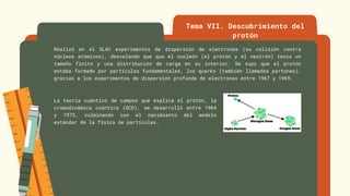 Tema VII. Descubrimiento del
protón
Realizó en el SLAC experimentos de dispersión de electrones (su colisión contra
núcleos atómicos), desvelando que que el nucleón (el protón y el neutrón) tenía un
tamaño finito y una distribución de carga en su interior. Se supo que el protón
estaba formado por partículas fundamentales, los quarks (también llamados partones),
gracias a los experimentos de dispersión profunda de electrones entre 1967 y 1969.
La teoría cuántico de campos que explica el protón, la
cromodinámica cuántica (QCD), se desarrolló entre 1964
y 1973, culminando con el nacimiento del modelo
estándar de la física de partículas.
 
