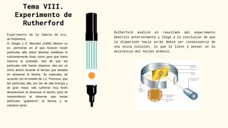 Tema VIII.
Experimento de
Rutherford
Experimento de la lámina de oro,
de Rutherford.
H. Geiger y E. Marsden (1909) idearon un
ex- perimento en el que hicieron incidir
partículas alfa sobre láminas metálicas lo
suficientemente finas como para que fuese
máxima la probabili- dad de que las
partículas sólo fueran dispersa- das por un
único átomo durante el tiempo que tardaba
en atravesar la lámina. Se esperaba, de
acuerdo con el modelo de J.J. Thomson, que
las partículas alfa, por ser de alta energía y
de gran masa, sólo sufrieran muy leves
desviaciones al atravesar el átomo; pero se
sorprendieron al observar que varias
partículas “golpearon” la lámina y se
volvieron atrás.
Rutherford analizó el resultado del experimento
descrito anteriormente y llegó a la conclusión de que
la dispersión hacia atrás debía ser consecuencia de
una única colisión, lo que lo llevó a pensar en la
existencia del núcleo atómico.
 
