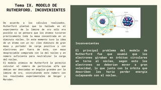 Inconvenientes
El principal problema del modelo de
Rutherford fue que asumió que los
electrones giraban en órbitas circulares
en torno al núcleo, según esto los
electrones se deberían mover a gran
velocidad, lo que junto con la órbita que
describen los haría perder energía
colapsando con el núcleo.
Tema IX. MODELO DE
RUTHERFORD. INCOVENIENTES
De acuerdo a los cálculos realizados,
Rutherford planteó que lo hallado en el
experimento de la lámina de oro sólo era
posible si se pensara que los átomos tuvieran
prácticamente toda la masa concentrada en un
diminuto núcleo. En este momento tuvo la idea
de un átomo con un nú- cleo diminuto de gran
masa y portador de carga positiva y con
electrones por fuera de éste, con masa
despreciable comparada con la del núcleo y en
número suficiente para neutralizar la carga
del núcleo.
El modelo atómico de Rutherford le permitió
calcular el número de partículas alfa que
debían ser desviadas en ángulos grandes por la
lámina de oro, coincidiendo este número con
los resultados experimentales de Geiger y
Marsden.
 