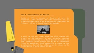 Tema X. Descubrimiento del Neutrón
Nacido en 1891 en condado de Chesire, al norte de
Inglaterra, James Chadwick ha sido reconocido por su
trayectoria como físico y por adjudicarse el Premio Nobel de
Física en 1935 por el descubrimiento del neutrón.
A pesar de que fue Ernest Rutherford quien planteó por
primera vez la existencia de esta partícula, mientras
dictaba una conferencia en la Royal Society de Londres en
1920, Chadwick –quien trabajó con él en el Laboratorio
Físico de Manchester- logró demostrarlo a través de una
investigación, la cual fue publicada en la edición de la
revista Nature el 27 de febrero de 1932.
 
