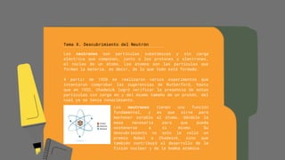 Tema X. Descubrimiento del Neutrón
Los neutrones son partículas subatómicas y sin carga
eléctrica que componen, junto a los protones y electrones,
el núcleo de un átomo. Los átomos son las partículas que
forman la materia, es decir, de lo que todo está formado.
A partir de 1920 se realizaron varios experimentos que
intentaron comprobar las sugerencias de Rutherford, hasta
que en 1932, Chadwick logró verificar la presencia de estas
partículas sin carga en y del mismo tamaño de un protón, del
cual ya se tenía conocimiento.
Los neutrones tienen una función
fundamental, y es que sirve para
mantener estable al átomo, dándole la
masa necesaria para que pueda
sostenerse a sí mismo. Su
descubrimiento no solo le valió un
premio Nobel a Chadwick, sino que
también contribuyó al desarrollo de la
fisión nuclear y de la bomba atómica.
 