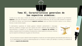 Tema XI. Características generales de
los espectros atómicos.
Cuando la luz solar pasa a través del prisma de un espectroscopio se descompone, y aparece lo que llamamos
espectro. Cada color del espectro corresponde a una frecuencia determina- da. Así, la luz solar presenta un espectro
con todos los colores, que denominamos espectro continuo, pues los límites de dichos colores no son nítidos y
forman un todo ininterrumpido.
.
Si estimulamos sustancias en estado gaseoso mediante calentamiento o descargas
eléctricas, podemos conseguir que sean capaces de emitir radiación electromagnética. Al
descomponerla y recogerla en un diagrama obtenemos su espectro de emisión. Los
sólidos y líquidos (meta- les fundidos) incandescentes emiten espectros continuos, mientras
que los espectros emitidos por los gases son discontinuos
Silo que hacemos es pasar radiación electromagnética a través de una muestra gaseosa, esta absorbe parte de la luz. La
luz no absorbida por la muestra es descompuesta por un monocro- mador, por ejemplo, un prisma, y al analizarla se
obtiene su espectro de absorción.
 